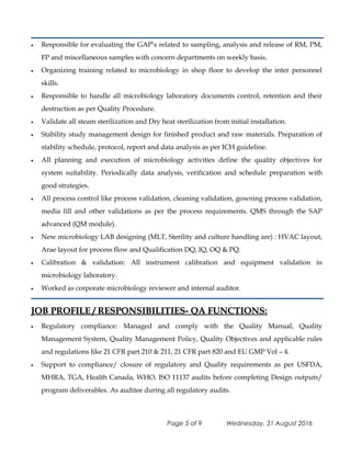 • Responsible for evaluating the GAP’s related to sampling, analysis and release of RM, PM,
FP and miscellaneous samples with concern departments on weekly basis.
• Organizing training related to microbiology in shop floor to develop the inter personnel
skills.
• Responsible to handle all microbiology laboratory documents control, retention and their
destruction as per Quality Procedure.
• Validate all steam sterilization and Dry heat sterilization from initial installation.
• Stability study management design for finished product and raw materials. Preparation of
stability schedule, protocol, report and data analysis as per ICH guideline.
• All planning and execution of microbiology activities define the quality objectives for
system suitability. Periodically data analysis, verification and schedule preparation with
good strategies.
• All process control like process validation, cleaning validation, gowning process validation,
media fill and other validations as per the process requirements. QMS through the SAP
advanced (QM module).
• New microbiology LAB designing (MLT, Sterility and culture handling are) : HVAC layout,
Arae layout for process flow and Qualification DQ, IQ, OQ & PQ.
• Calibration & validation: All instrument calibration and equipment validation in
microbiology laboratory.
• Worked as corporate microbiology reviewer and internal auditor.
JOB PROFILE / RESPONSIBILITIES- QA FUNCTIONS:JOB PROFILE / RESPONSIBILITIES- QA FUNCTIONS:
• Regulatory compliance: Managed and comply with the Quality Manual, Quality
Management System, Quality Management Policy, Quality Objectives and applicable rules
and regulations like 21 CFR part 210 & 211, 21 CFR part 820 and EU GMP Vol – 4.
• Support to compliance/ closure of regulatory and Quality requirements as per USFDA,
MHRA, TGA, Health Canada, WHO, ISO 11137 audits before completing Design outputs/
program deliverables. As auditee during all regulatory audits.
Page 5 of 9 Wednesday, 31 August 2016
 