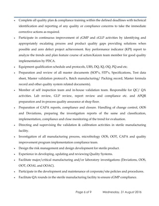 • Complete all quality plan & compliance training within the defined deadlines with technical
identification and reporting of any quality or compliance concerns to take the immediate
corrective actions as required.
• Participate in continuous improvement of cGMP and cGLP activities by identifying and
appropriately escalating process and product quality gaps providing solutions when
possible and zero defect project achievement. Key performance indicator (KPI) report to
analyze the trends and plan feature course of action.Kaizen team member for good quality
implementation by PDCA.
• Equipment qualification schedule and protocols, URS, DQ, IQ, OQ, PQ and etc.
• Preparation and review of all master documents (SOP’s, STP’s, Specifications, Test data
sheet, Master validation protocol’s, Batch manufacturing/ Packing record, Master formula
record and other quality system related documents).
• Member of self inspection team and in-house validation team. Responsible for QC/ QA
activities. Lab review, GLP review, report review and compliance etc. and APQR
preparation and in-process quality assurance at shop floor.
• Preparation of CAPA reports, compliance and closure. Handling of change control, OOS
and Deviations, preparing the investigation reports of the same and classification,
implementation, compliance and close monitoring of the trend for evaluation.
• Directing and supervising the validation & calibration activities in sterile manufacturing
facility.
• Investigation of all manufacturing process, microbiology OOS, OOT, CAPA and quality
improvement program implementation compliance team.
• Design the risk management and design development for sterile product.
• Experience in developing, updating and reviewing Quality Systems.
• Facilitate major/critical manufacturing and/or laboratory investigations (Deviations, OOS,
OOT, OOAL and OOAC).
• Participate in the development and maintenance of corporate/site policies and procedures.
• Facilitate QA rounds in the sterile manufacturing facility to ensure cGMP compliance.
Page 6 of 9 Wednesday, 31 August 2016
 