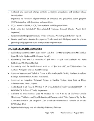 • Authored and reviewed change controls, deviations, procedures and product related
investigations.
• Experience in successful implementation of corrective and preventive action program
(CAPA) in dealing with deviations and complaints.
• IPQA, Issuance of BMR, APQR, Trends (Water and EM) preparations.
• Dealt with the Scheduled/ Non-scheduled Training. Internal Quality Audit (Self-
inspection).
• Responsible for the preparation and review of Annual Product Quality Review report.
• Vendor qualification; Vendor development, Vendor audit and third party audit for pharma
primary packaging material and third party testing laboratory.
NOTABLE ACHIEVEMENTSNOTABLE ACHIEVEMENTS
• Successfully faced the MHRA audit on 14th
Mar 2016 - 16th
Mar 2016 (Auditors: Mr. Norman
Gray, Mr. John Clarke and Mr. Graham Carroll).
• Successfully faced the TGA audit on 14th
Jun 2016 - 17th
Jun 2016 (Auditors: Mr. Neale
Baldwin and Mr. Danny Hawke).
• Successfully faced the Health Canada audit on 14th
Jun 2016 - 18th
Jun 2016 (Auditors: Mr.
Anthony Ashagbley and Mr. Kent Downing).
• Approved as competent Technical Person in Microbiological & Sterility Analysis from Food
& Drugs Administration, Nashik, Maharastra.
• Approved as competent Technical Person in Sterility Testing from Food & Drugs
Administration, Valsad, Gujarat.
• Audits Faced: 1) US FDA, 2) ANVISA, 3) SA MCC, 4) TGA 5) Health Canada 6) MHRA 7)
WHO GMP & 8) Several Vendor inspections.
• Attended the India Seminar 2012 At Mumbai on “The A to Z’s of Microbial Control,
Monitoring, Validation and Troubleshooting of Pharmaceutical Water Systems” by Dr. Teri
C. Soli the author of USP Chapter <1231> Water for Pharmaceutical Purposes on 29th
and
30th
October, 2012.
• Expertise in setting up new microbiology laboratory facilities.
Page 7 of 9 Wednesday, 31 August 2016
 