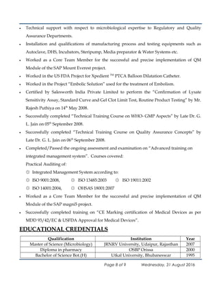 • Technical support with respect to microbiological expertise to Regulatory and Quality
Assurance Departments.
• Installation and qualifications of manufacturing process and testing equipments such as
Autoclave, DHS, Incubators, Steripump, Media preparator & Water Systems etc.
• Worked as a Core Team Member for the successful and precise implementation of QM
Module of the SAP Mount Everest project.
• Worked in the US FDA Project for Xpedient TM
PTCA Balloon Dilatation Catheter.
• Worked in the Project “Embolic Solution” used for the treatment of Embolism.
• Certified by Salesworth India Private Limited to perform the “Confirmation of Lysate
Sensitivity Assay, Standard Curve and Gel Clot Limit Test, Routine Product Testing” by Mr.
Rajesh Puthiya on 14th
May 2008.
• Successfully completed “Technical Training Course on WHO- GMP Aspects” by Late Dr. G.
L. Jain on 05th
September 2008.
• Successfully completed “Technical Training Course on Quality Assurance Concepts” by
Late Dr. G. L. Jain on 06th
September 2008.
• Completed/Passed the ongoing assessment and examination on “Advanced training on
integrated management system”. Courses covered:
Practical Auditing of:
☼ Integrated Management System according to:
☼ ISO 9001:2008, ☼ ISO 13485:2003 ☼ ISO 19011:2002
☼ ISO 14001:2004, ☼ OHSAS 18001:2007
• Worked as a Core Team Member for the successful and precise implementation of QM
Module of the SAP magni5 project.
• Successfully completed training on “CE Marking certification of Medical Devices as per
MDD 93/42/EC & USFDA Approval for Medical Devices”.
EDUCATIONAL CREDENTIALSEDUCATIONAL CREDENTIALS
Qualification Institution Year
Master of Science (Microbiology) JRNRV University, Udaipur, Rajasthan 2007
Diploma in pharmacy OSBP Orissa 2000
Bachelor of Science Bot.(H) Utkal University, Bhubaneswar 1995
Page 8 of 9 Wednesday, 31 August 2016
 