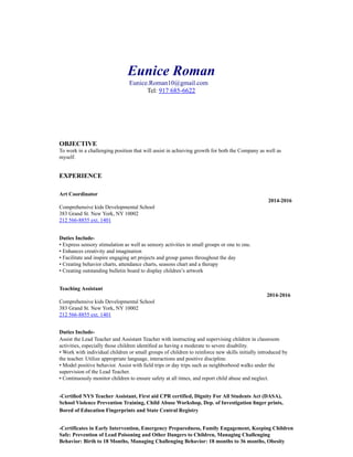 Eunice Roman
Eunice.Roman10@gmail.com
Tel: 917 685-6622
OBJECTIVE
To work in a challenging position that will assist in achieving growth for both the Company as well as
myself.
EXPERIENCE
Art Coordinator
2014-2016
Comprehensive kids Developmental School
383 Grand St. New York, NY 10002
212 566-8855 ext. 1401
Duties Include-
• Express sensory stimulation as well as sensory activities in small groups or one to one.
• Enhances creativity and imagination
• Facilitate and inspire engaging art projects and group games throughout the day
• Creating behavior charts, attendance charts, seasons chart and a therapy
• Creating outstanding bulletin board to display children’s artwork
Teaching Assistant
2014-2016
Comprehensive kids Developmental School
383 Grand St. New York, NY 10002
212 566-8855 ext. 1401
Duties Include-
Assist the Lead Teacher and Assistant Teacher with instructing and supervising children in classroom
activities, especially those children identiﬁed as having a moderate to severe disability.
• Work with individual children or small groups of children to reinforce new skills initially introduced by
the teacher. Utilize appropriate language, interactions and positive discipline.
• Model positive behavior. Assist with ﬁeld trips or day trips such as neighborhood walks under the
supervision of the Lead Teacher.
• Continuously monitor children to ensure safety at all times, and report child abuse and neglect.
-Certiﬁed NYS Teacher Assistant, First aid CPR certified, Dignity For All Students Act (DASA),
School Violence Prevention Training, Child Abuse Workshop, Dep. of Investigation ﬁnger prints,
Bored of Education Fingerprints and State Central Registry
-Certificates in Early Intervention, Emergency Preparedness, Family Engagement, Keeping Children
Safe: Prevention of Lead Poisoning and Other Dangers to Children, Managing Challenging
Behavior: Birth to 18 Months, Managing Challenging Behavior: 18 months to 36 months, Obesity
 