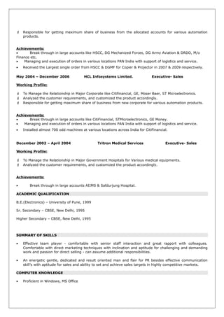 Responsible for getting maximum share of business from the allocated accounts for various automation
products.
Achievements:
• Break through in large accounts like HSCC, DG Mechanized Forces, DG Army Aviation & DRDO, M/o
Finance etc.
• Managing and execution of orders in various locations PAN India with support of logistics and service.
• Received the Largest single order from HSCC & DGMF for Copier & Projector in 2007 & 2009 respectively.
May 2004 – December 2006 HCL Infosystems Limited. Executive- Sales
Working Profile:
 To Manage the Relationship in Major Corporate like Citifinancial, GE, Moser Baer, ST Microelectronics.
 Analyzed the customer requirements, and customized the product accordingly.
 Responsible for getting maximum share of business from new corporate for various automation products.
Achievements:
• Break through in large accounts like CitiFinancial, STMicroelectronics, GE Money.
• Managing and execution of orders in various locations PAN India with support of logistics and service.
• Installed almost 700 odd machines at various locations across India for CitiFinancial.
December 2002 – April 2004 Tritron Medical Services Executive- Sales
Working Profile:
 To Manage the Relationship in Major Government Hospitals for Various medical equipments.
 Analyzed the customer requirements, and customized the product accordingly.
Achievements:
• Break through in large accounts AIIMS & Safdurjung Hospital.
ACADEMIC QUALIFICATION
B.E.(Electronics) – University of Pune, 1999
Sr. Secondary – CBSE, New Delhi, 1995
Higher Secondary – CBSE, New Delhi, 1995
SUMMARY OF SKILLS
• Effective team player - comfortable with senior staff interaction and great rapport with colleagues.
Comfortable with direct marketing techniques with inclination and aptitude for challenging and demanding
work and passion for direct selling - can assume additional responsibilities.
• An energetic gentle, dedicated and result oriented man and flair for PR besides effective communication
skill’s with aptitude for sales and ability to set and achieve sales targets in highly competitive markets.
COMPUTER KNOWLEDGE
• Proficient in Windows, MS Office
 
