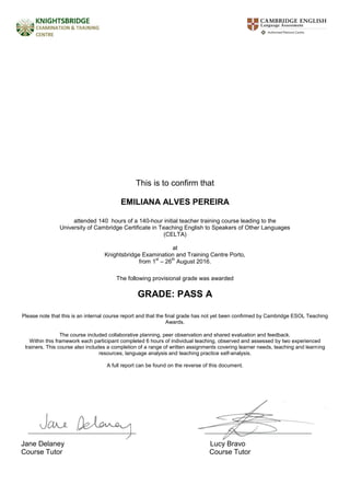 This is to confirm that
EMILIANA ALVES PEREIRA
attended 140 hours of a 140-hour initial teacher training course leading to the
University of Cambridge Certificate in Teaching English to Speakers of Other Languages
(CELTA)
at
Knightsbridge Examination and Training Centre Porto,
from 1
st
– 26
th
August 2016.
The following provisional grade was awarded
GRADE: PASS A
Please note that this is an internal course report and that the final grade has not yet been confirmed by Cambridge ESOL Teaching
Awards.
The course included collaborative planning, peer observation and shared evaluation and feedback.
Within this framework each participant completed 6 hours of individual teaching, observed and assessed by two experienced
trainers. This course also includes a completion of a range of written assignments covering learner needs, teaching and learning
resources, language analysis and teaching practice self-analysis.
A full report can be found on the reverse of this document.
Jane Delaney Lucy Bravo
Course Tutor Course Tutor
 