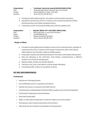 Organization : Tamilnadu Electricity Board(SECOND EMPLOYER)
Role : Graduate Apprentice Trainee(1 year on contract )
Project : Padi SubStation (110KV- 33/11KV)
Duration : 18-01-2010 to 02-08-2012
● Providing uninterrupted power for the public as well as private consumers,
● operation & maintenance of HT & LT systems which includes transformers 25Mva
transformer(2nos) and 16Mva transformer(3nos),
● 110V battery set for control panels 55Nos each with the capacity of 2V.
Organization : DALKIA INDIA PVT LTD(FIRST EMPLOYER)
Role : Shift Supervisor (1 year and 8 months )
Client : CB RICHARD ELLIS
Project : Godrej and Boyce (Mumbai)
Duration : 18-01-2010 to 02-08-2012
Scope of Work
● Providing uninterrupted power & facilities service for the corporate clients, operation &
maintenance for HT & LT systems which include Transformers, DG’S, UPS systems
HVAC systems, Fire Protection system and BMS systems.
● Preparation of yearly and Monthly Schedule for Preventive and Predictive Maintenance
● Daily job allocating to the Technician, Fault finding, troubleshooting in different
situation and Closing of Job Requests.
● Making of Daily, Weekly and Monthly Reports.
● Training to the Junior Level Staff to achieve quality standards.
● Coordinating AMC vendors for periodical servicing
KEY SKILL AND COMPENTENCIES
Professional
▪ Experience of managing teams.
▪ Can comfortably work in a corporate environment.
▪ Dealing with issues in a proactive and timely manner.
▪ Comprehensive understanding of Health & Safety, quality and environment legislation.
▪ Professional in appearance and presentation.
▪ Good client facing skills.
▪ Ability to meet style and approach to meet the needs of a current situation.
▪ Developing a close working relationship with all vendors.
▪ Minimizing the risk of faults and breakdowns of all equipment.
 