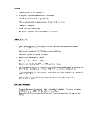 Personal
▪ Naturally driven to meet deadlines.
▪ Willingness to get involved no matter what the job.
▪ Keen to develop new knowledge and skills.
▪ Able to speak three languages, including English, Hindi and Tamil.
▪ Calm under pressure.
▪ Polite and supportive manner.
▪ An effective time manager with the ability to multi-task.
TECHNICAL SKILL SET
▪ Building Management System (BMS), Preparing check sheets and also working as per
Preventive and Predictive maintenance.
▪ Experience in handling CCTV, PA and Access Control System
▪ Operating Transformer, Diesel Generator.
▪ Experience in handling UPS System.
▪ All equipment’s handled in HVAC System.
▪ Experience in handling RO, STP, and WTP operating system.
▪ Technical aspects in function, Installation and maintenance of Power panels, Control panels
(HT&LT), Capacitor panels, Switch gears (SF6, VCB, and ACB) and control relays.
▪ Preventive & Breakdown maintenance in Diesel Generator, motors, Transformer, Panels and
all types of starters.
▪ Experience AMC Vendors for rate contract, maintaining periodical servicing, and
procurement of spares.
INPLANT TRAINING
● Covanta, Samalpatti Operating (P) Ltd, Pochampalli, Tamil Nadu – Functions, Operation
and Maintenance of 105.6 MW Diesel Based Power Plant.
● Easun Reyrolle Pvt. Ltd, Hosur, Tamil NaOverall view in manufacturing of relays, control
Panels
 