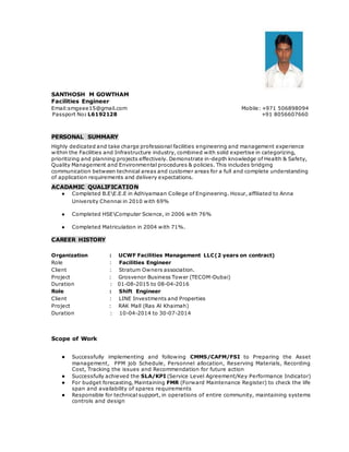 SANTHOSH M GOWTHAM
Facilities Engineer
Email:smgeee15@gmail.com Mobile: +971 506898094
Passport No: L6192128 +91 8056607660
PERSONAL SUMMARY
Highly dedicated and take charge professional facilities engineering and management experience
within the Facilities and Infrastructure industry, combined with solid expertise in categorizing,
prioritizing and planning projects effectively. Demonstrate in-depth knowledge of Health & Safety,
Quality Management and Environmental procedures & policies. This includes bridging
communication between technical areas and customer areas for a full and complete understanding
of application requirements and delivery expectations.
ACADAMIC QUALIFICATION
● Completed B.EE.E.E in Adhiyamaan College of Engineering. Hosur, affiliated to Anna
University Chennai in 2010 with 69%
● Completed HSEComputer Science, in 2006 with 76%
● Completed Matriculation in 2004 with 71%.
CAREER HISTORY
Organization : UCWF Facilities Management LLC(2 years on contract)
Role : Facilities Engineer
Client : Stratum Owners association.
Project : Grosvenor Business Tower (TECOM-Dubai)
Duration : 01-08-2015 to 08-04-2016
Role : Shift Engineer
Client : LINE Investments and Properties
Project : RAK Mall (Ras Al Khaimah)
Duration : 10-04-2014 to 30-07-2014
Scope of Work
● Successfully implementing and following CMMS/CAFM/FSI to Preparing the Asset
management, PPM job Schedule, Personnel allocation, Reserving Materials, Recording
Cost, Tracking the issues and Recommendation for future action
● Successfully achieved the SLA/KPI (Service Level Agreement/Key Performance Indicator)
● For budget forecasting, Maintaining FMR (Forward Maintenance Register) to check the life
span and availability of spares requirements
● Responsible for technical support, in operations of entire community, maintaining systems
controls and design
 