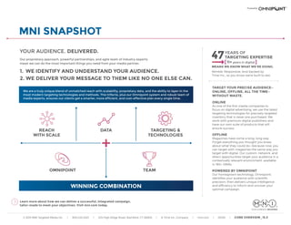 © 2015 MNI Targeted Media Inc. | 800.225.3457 | 225 High Ridge Road, Stamford, CT 06905 | A Time Inc. Company | mni.com | 03150 | CORE OVERVIEW_15.3
MNI SNAPSHOT
YOUR AUDIENCE. DELIVERED.
Our proprietary approach, powerful partnerships, and agile team of industry experts
mean we can do the most important things you need from your media partner:
1. WE IDENTIFY AND UNDERSTAND YOUR AUDIENCE.
2. WE DELIVER YOUR MESSAGE TO THEM LIKE NO ONE ELSE CAN.
Learn more about how we can deliver a successful, integrated campaign,
tailor-made to meet your objectives. Visit mni.com today.
TARGET YOUR PRECISE AUDIENCE—
ONLINE, OFFLINE, ALL THE TIME—
WITHOUT WASTE.
ONLINE
As one of the first media companies to
focus on digital advertising, we use the latest
targeting technologies for precisely targeted
inventory that is never pre-purchased. We
work with premium digital publishers and
have our own suite of products that will
ensure success.
OFFLINE
Magazines have come a long, long way.
Forget everything you thought you knew
about what they could do—because now, you
can target with magazines the same way you
target with digital. Our custom, network, and
direct opportunities target your audience in a
contextually relevant environment, available
in 180+ DMAs.
POWERED BY OMNIPOINT
Our homegrown technology, Omnipoint,
identifies your audience with scientific
precision, then delivers unique intelligence
and efficiency to inform and uncover your
optimal campaign.
47YEARS OF
TARGETING EXPERTISE
11+ years in digital
MEANS WE KNOW WHAT WE’RE DOING.
DATA
OMNIPOINT
REACH
WITH SCALE
TARGETING &
TECHNOLOGIES
TEAM
We are a truly unique blend of unmatched reach with scalability, proprietary data, and the ability to layer-in the
most modern targeting technologies and methods. This trifecta, plus our Omnipoint system and robust team of
media experts, ensures our clients get a smarter, more efficient, and cost-effective plan every single time.
WINNING COMBINATION
Nimble. Responsive. And backed by
Time Inc., so you know we’re built to last.
 