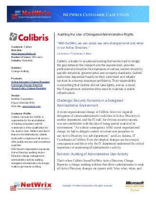NetWrix Customer Case Study




                                       Auditing the Use of Delegated Administrative Rights

                                       “With NetWrix, we can easily see who changed what and when
Customer: Calibris                     in our Active Directory. “
Web Site:
http://www.calibris.nl/                Leo Aalsma, IT Coordinator, Calibris
Number of Users: 500 users
Industry: Education                    Calibris, a leader in vocational training that works hard to bridge
                                       the gap between the inexpert and the experienced, provides
Solution:
                                       professional instruction for employees of various sectors bound by
Change Auditing
                                       specific industrial, governmental and company standards. Calibris’
Products:                              customers depended heavily on their consistent and reliable
Active Directory Change Reporter,      services to enhance employee proficiency. That responsibility
Exchange Change Reporter,              is something that Calibris did not take lightly, and as a result,
Group Policy Change Reporter           the IT department understood the need to maintain a stable
                                       infrastructure.
Vendor:
NetWrix Corporation
Phone: 888-638-9749
                                       Challenge: Security Concerns in a Delegated
Web Site: www.netwrix.com              Administrative Environment
Customer Profile:
                                       A recent organizational change at Calibris, however, required
Calibris, formerly the OVDB, is        delegation of certain administrative activities in Active Directory to
responsible for the accreditation      another department, and the IT staff, for obvious security reasons,
of training companies and the          was not comfortable with the idea of losing partial control of its
maintenance of the qualification for   environment. “As a direct consequence of the recent organizational
the sectors Care, Welfare and Sport.   change we had to delegate control of certain user properties in
Based in the Netherlands, Calibris     our Active Directory to a sub-department,” said Leo Aalsma, IT
works with companies of all sizes to
                                       Coordinator at Calibris. Even the simplest changes can have major
offer quality services and unmatched
                                       consequences and this is why the IT department understood the critical
expertise.
SEO Search Optimization keywords:      importance of monitoring all administrative activity.
Active Directory auditing; Active
Directory change management;
                                       Solution: Auditing of Administrative User Activity
administrative activity auditing,      That’s when Calibris found NetWrix Active Directory Change
delegated administration, Exchange
                                       Reporter, a change auditing solution that allows administrators to track
mailbox permission auditing.
                                       all Active Directory changes via reports with “who, what, when, and




                                            Copyright © NetWrix Corporation. All rights reserved.
 