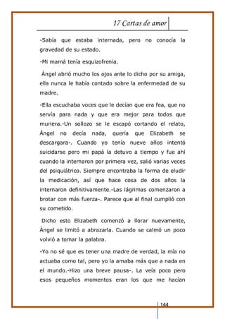17 Cartas de amor
144
-Sabía que estaba internada, pero no conocía la
gravedad de su estado.
-Mi mamá tenía esquizofrenia.
Ángel abrió mucho los ojos ante lo dicho por su amiga,
ella nunca le había contado sobre la enfermedad de su
madre.
-Ella escuchaba voces que le decían que era fea, que no
servía para nada y que era mejor para todos que
muriera.-Un sollozo se le escapó cortando el relato,
Ángel no decía nada, quería que Elizabeth se
descargara-. Cuando yo tenía nueve años intentó
suicidarse pero mi papá la detuvo a tiempo y fue ahí
cuando la internaron por primera vez, salió varias veces
del psiquiátrico. Siempre encontraba la forma de eludir
la medicación, así que hace cosa de dos años la
internaron definitivamente.-Las lágrimas comenzaron a
brotar con más fuerza-. Parece que al final cumplió con
su cometido.
Dicho esto Elizabeth comenzó a llorar nuevamente,
Ángel se limitó a abrazarla. Cuando se calmó un poco
volvió a tomar la palabra.
-Yo no sé que es tener una madre de verdad, la mía no
actuaba como tal, pero yo la amaba más que a nada en
el mundo.-Hizo una breve pausa-. La veía poco pero
esos pequeños momentos eran los que me hacían
 