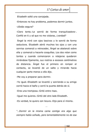 17 Cartas de amor
160
Elizabeth soltó una carcajada.
-Entonces no hay problema, podemos dormir juntos.
-¿Estás segura?
-Claro tonto.-Le sonrió de forma tranquilizadora-.
Confió en ti y sé que no me violaras, ¿verdad?
Ángel la miró con ojos lascivos y le sonrió de forma
seductora. Elizabeth abrió muchos los ojos y con una
sonrisa comenzó a retroceder, Ángel se abalanzó sobre
ella y comenzó a hacerle cosquillas. Los dos reían como
tontos y cuando comenzaron a relajarse quedaron
mirándose fijamente, sus rostros a escasos centímetros
de distancia. Ángel fue el primero en romper el
contacto, se levantó de un salto y mirando hacia
cualquier parte menos a ella dijo.
-Me voy a preparar para dormir.
-Yo igual.-Elizabeth se levantó y sonriendo a su amigo
corrió hacia el baño y cerró la puerta detrás de sí.
-Eres una tramposa.-Gritó entre risas.
-Igual me quieres.-Gritó del otro lado Elizabeth.
-Es verdad, te quiero con locura.-Dijo para sí mismo.
…
“…Dormir en la misma cama contigo era algo que
siempre había soñado, pero lamentablemente no de esa
 