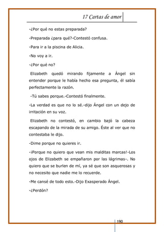 17 Cartas de amor
190
-¿Por qué no estas preparada?
-Preparada ¿para qué?-Contestó confusa.
-Para ir a la piscina de Alicia.
-No voy a ir.
-¿Por qué no?
Elizabeth quedó mirando fijamente a Ángel sin
entender porque le había hecho esa pregunta, él sabía
perfectamente la razón.
-Tú sabes porque.-Contestó finalmente.
-La verdad es que no lo sé.-dijo Ángel con un dejo de
irritación en su voz.
Elizabeth no contestó, en cambio bajó la cabeza
escapando de la mirada de su amigo. Éste al ver que no
contestaba le dijo.
-Dime porque no quieres ir.
-¡Porque no quiero que vean mis malditas marcas!-Los
ojos de Elizabeth se empañaron por las lágrimas-. No
quiero que se burlen de mí, ya sé que son asquerosas y
no necesito que nadie me lo recuerde.
-Me cansé de todo esto.-Dijo Exasperado Ángel.
-¿Perdón?
 