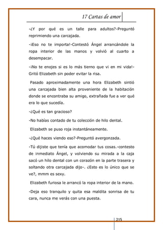 17 Cartas de amor
215
-¿Y por qué es un talle para adultos?-Preguntó
reprimiendo una carcajada.
-¡Eso no te importa!-Contestó Ángel arrancándole la
ropa interior de las manos y volvió al cuarto a
desempacar.
-¡No te enojes si es lo más tierno que vi en mi vida!-
Gritó Elizabeth sin poder evitar la risa.
Pasado aproximadamente una hora Elizabeth sintió
una carcajada bien alta proveniente de la habitación
donde se encontraba su amigo, extrañada fue a ver qué
era lo que sucedía.
-¿Qué es tan gracioso?
-No habías contado de tu colección de hilo dental.
Elizabeth se puso roja instantáneamente.
-¿Qué haces viendo eso?-Preguntó avergonzada.
-Tú dijiste que tenía que acomodar tus cosas.-contesto
de inmediato Ángel, y volviendo su mirada a la caja
sacó un hilo dental con un corazón en la parte trasera y
soltando otra carcajada dijo-. ¿Esto es lo único que se
ve?, mmm es sexy.
Elizabeth furiosa le arrancó la ropa interior de la mano.
-Deja eso tranquilo y quita esa maldita sonrisa de tu
cara, nunca me verás con una puesta.
 