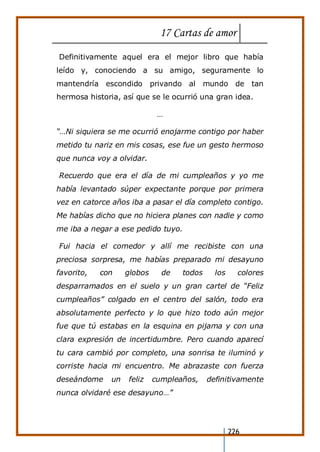 17 Cartas de amor
226
Definitivamente aquel era el mejor libro que había
leído y, conociendo a su amigo, seguramente lo
mantendría escondido privando al mundo de tan
hermosa historia, así que se le ocurrió una gran idea.
…
“…Ni siquiera se me ocurrió enojarme contigo por haber
metido tu nariz en mis cosas, ese fue un gesto hermoso
que nunca voy a olvidar.
Recuerdo que era el día de mi cumpleaños y yo me
había levantado súper expectante porque por primera
vez en catorce años iba a pasar el día completo contigo.
Me habías dicho que no hiciera planes con nadie y como
me iba a negar a ese pedido tuyo.
Fui hacia el comedor y allí me recibiste con una
preciosa sorpresa, me habías preparado mi desayuno
favorito, con globos de todos los colores
desparramados en el suelo y un gran cartel de “Feliz
cumpleaños” colgado en el centro del salón, todo era
absolutamente perfecto y lo que hizo todo aún mejor
fue que tú estabas en la esquina en pijama y con una
clara expresión de incertidumbre. Pero cuando aparecí
tu cara cambió por completo, una sonrisa te iluminó y
corriste hacia mi encuentro. Me abrazaste con fuerza
deseándome un feliz cumpleaños, definitivamente
nunca olvidaré ese desayuno…”
 