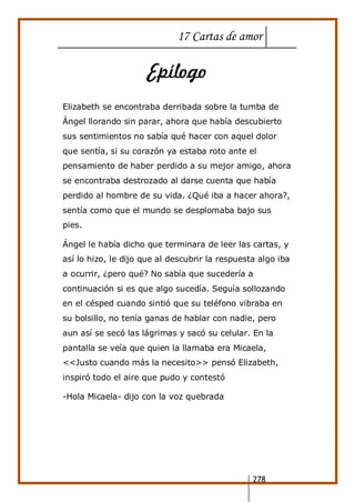 17 Cartas de amor
278
Epílogo
Elizabeth se encontraba derribada sobre la tumba de
Ángel llorando sin parar, ahora que había descubierto
sus sentimientos no sabía qué hacer con aquel dolor
que sentía, si su corazón ya estaba roto ante el
pensamiento de haber perdido a su mejor amigo, ahora
se encontraba destrozado al darse cuenta que había
perdido al hombre de su vida. ¿Qué iba a hacer ahora?,
sentía como que el mundo se desplomaba bajo sus
pies.
Ángel le había dicho que terminara de leer las cartas, y
así lo hizo, le dijo que al descubrir la respuesta algo iba
a ocurrir, ¿pero qué? No sabía que sucedería a
continuación si es que algo sucedía. Seguía sollozando
en el césped cuando sintió que su teléfono vibraba en
su bolsillo, no tenía ganas de hablar con nadie, pero
aun así se secó las lágrimas y sacó su celular. En la
pantalla se veía que quien la llamaba era Micaela,
<<Justo cuando más la necesito>> pensó Elizabeth,
inspiró todo el aire que pudo y contestó
-Hola Micaela- dijo con la voz quebrada
 
