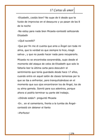 17 Cartas de amor
279
-Elizabeth, ¿estás bien? No supe de ti desde que te
fuiste de improviso en el desayuno y ya pasan de las 8
de la noche
-No estoy para nada bien Micaela-contestó sollozando
Elizabeth
-¿Qué sucedió?
-Que por fin me di cuenta que amo a Ángel con toda mi
alma, que la verdad es que siempre lo hice,-tragó
saliva-, y que no puedo hacer nada para recuperarlo.
Micaela no se encontraba sorprendida, supo desde el
momento del ataque de celos de Elizabeth que solo le
faltaría leer la última carta para descubrir el
sentimiento que tenía guardado desde hace 17 años,
cuando entro en aquel salón de clases temerosa por lo
que se iba a enfrentar, pero tranquilizándose en el
momento que sus ojos encontraron los de Ángel, los de
su alma gemela. Sonrió para sus adentros, porque
ahora si podría terminar su parte del trabajo.
-¿Dónde estás?- preguntó Micaela
-En… en el cementerio, frente a la tumba de Ángel-
contestó sin detener el llanto
-¡Perfecto!
 
