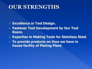  Excellence in Tool Design.
 Fastener Tool Development by Our Tool
Room.
 Expertise in Making Tools for Stainless Steel.
 To provide products on time we have in
house facility of Plating Plant.
 
