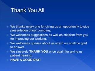  We thanks every one for giving us an opportunity to give
presentation of our company,
 We welcomes suggestions as well as criticism from you
for improving our working.
 We welcomes queries about us which we shall be glad
to answer.
 We sincerely THANK YOU once again for giving us
patient hearing.
 HAVE A GOOD DAY!
 