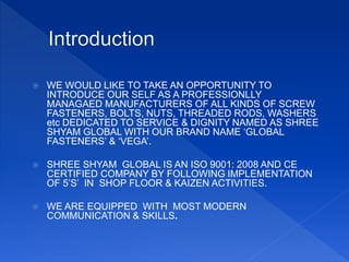  WE WOULD LIKE TO TAKE AN OPPORTUNITY TO
INTRODUCE OUR SELF AS A PROFESSIONLLY
MANAGAED MANUFACTURERS OF ALL KINDS OF SCREW
FASTENERS, BOLTS, NUTS, THREADED RODS, WASHERS
etc DEDICATED TO SERVICE & DIGNITY NAMED AS SHREE
SHYAM GLOBAL WITH OUR BRAND NAME ‘GLOBAL
FASTENERS’ & ‘VEGA’.
 SHREE SHYAM GLOBAL IS AN ISO 9001: 2008 AND CE
CERTIFIED COMPANY BY FOLLOWING IMPLEMENTATION
OF 5’S’ IN SHOP FLOOR & KAIZEN ACTIVITIES.
 WE ARE EQUIPPED WITH MOST MODERN
COMMUNICATION & SKILLS.
 