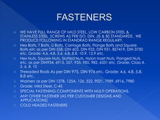  WE HAVE FULL RANGE OF MILD STEEL, LOW CARBON STEEL &
STAINLESS STEEL SCREWS AS PER ISO, DIN, JIS & BS STANDARDS . WE
PRODUCE FOLLOWING IN STANDRAD RANGE REGULARY,
 Hex Bolts, T Bolts, U Bolts, Carriage Bolts, Flange Bolts and Square
Bolts etc as per DIN 558, DIN 603, DIN 933, DIN 931, BS7419, DIN 3750
etc. Grade: 4.6, 4.8, 5.6, 6.8, 8.8, 10.9, 12.9 etc.
 Hex Nuts, Square Nuts, Slotted Nuts, Nylon Inset Nuts, Flanged Nuts
etc. as per DIN934, 6915, 557, 935, 985, 982, 6331 etc. Grade: Class 4,
5, 6, 8, 10
 Threaded Rods As per DIN 975, DIN 976 etc. Grade: 4.6, 4.8, 5.8,
8.8 etc.
 Washers as per DIN 127B, 125A, 126, 522, 9021, 7989, 6916, 7980
 Grade: Mild Steel, C-45
 SPECIAL FASTENING COMPONENTS WITH MULTI OPERATIONS.
 ANY OTHER FASTENER (AS PER CUSTOMER DESIGNS AND
APPLICATIONS)
 COLD HEADED FASTENERS
 