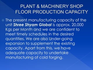 The present manufacturing capacity of the
unit Shree Shyam Global is approx. 20,000
Kgs per Month and we are confident to
meet timely schedules in the desired
quantities. We are also Under-going
expansion to supplement the existing
capacity. Apart from this, we have
adequate capacity to undertake
manufacturing of cold forging.
 