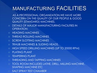 AS A PROFESSIONAL ORGANIZATION,WE HAVE MORE
CONCERN ON THE QUALITY OF OUR PEOPLE & GOOD
QUALITY (STANDARD) MACHINES.
 DETAILS OF MAJOR MANUFACTURING FACILITIES IN
OPERATION:
 HEADING MACHINES
 THREAD ROLLING MACHINES
 SCREW SLOTTING MACHINES
 TRAUB MACHINES & SLIDING HEADS.
 HIGH SPEED DRILLING MACHINES (UP TO 20000 RPM)
 PLATING PLANT
 TEMPERING PLANT
 THREADING AND TAPPING MACHINES
 TOOL ROOM INCLUDES LATHE, DRILL, MILLING MACHINE,
SHAPING MACHINE ETC
 SALT SPRAY TEST CHAMBER
 
