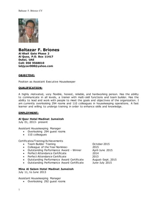 Baltazar F. Briones CV
1
Baltazar F. Briones
Al Khail Gate Phase 2
Al Quoz, P.O. Box 11417
Dubai, UAE
Cell: 050 9568010
labjyzer008@yahoo.com
OBJECTIVE:
Position as Assistant Executive Housekeeper
QUALIFICATION:
A highly motivated, very flexible, honest, reliable, and hardworking person. Has the ability
to communicate in all levels, a trainer with multi-skill functions and team builder. Has the
ability to lead and work with people to meet the goals and objectives of the organization. I
am currently overlooking 294 rooms and 110 colleagues in housekeeping operations. A fast
learner and willing to undergo training in order to enhance skills and knowledge.
EMPLOYMENT:
Al Qasr Hotel Madinat Jumeirah
July 01, 2013- present
Assistant Housekeeping Manager
 Overlooking 294 guest rooms
 110 colleagues
Certificates/Training/Achievements
 Team Builder Training October 2015
 Colleague of the Year Nominee- 2015
 Outstanding Performance Award - Winner April-June 2015
 Perfect Attendance Certificate 2014
 Perfect Attendance Certificate 2013
 Outstanding Performance Award Certificate August-Sept. 2015
 Outstanding Performance Award Certificate June-July 2015
Mina Al Salam Hotel Madinat Jumeirah
July 11, to June 2013
Assistant Housekeeping Manager
 Overlooking 292 guest rooms
 