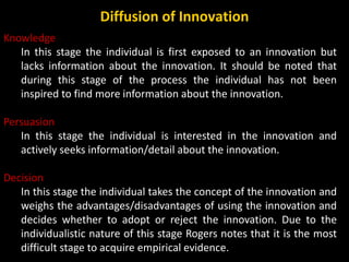 Knowledge
In this stage the individual is first exposed to an innovation but
lacks information about the innovation. It sh...