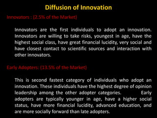 Innovators : (2.5% of the Market)
Innovators are the first individuals to adopt an innovation.
Innovators are willing to t...