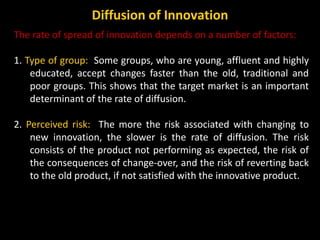The rate of spread of innovation depends on a number of factors:
1. Type of group: Some groups, who are young, affluent an...