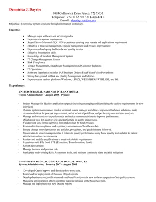 Demetrica J. Dayries
6993 Collinwick Drive Frisco, TX 75035
Telephone: 972-712-5705 / 214-476-4243
E-mail: demdayries@att.net
Objective: To provide system solutions through information technology.
Expertise:
• Manage major software and server upgrades
• Experience in system deployment
• Sequel Server Microsoft SQL 2008 experience creating user reports and applications requirement
• Effective in process management, change management and process improvement
• Experience developing dashboards and quality metrics
• Effective Presentation skills
• Knowledge of Incident Management System
• IT Change Management System
• Risk Compliance
• Vendor Management, Stakeholder Management and Customer Relations
• IT Operations
• Software Experience includes SAS/Business Objects/Excel/Word/Visio/PowerPoint
• Strong background in Risk and Quality Management and Metrics
• Experience on various platforms Windows, LINUX, WEBSPHERE/WEBI, iOS, and OS.
Experience:
UNITED SURGICAL PARTNER INTERNATIONAL
System Administrator: August 2009 – Present
• Project Manager for Quality application upgrade including managing and identifying the quality requirements for new
interfaces
• Oversee system maintenance, resolve technical issues, manage workflows, implement technical solutions, make
recommendations for process improvement, solve technical problems, and perform system and data analysis.
• Manage and oversee server performance and make recommendations to improve performance.
• Developing tools for audit reviews and participate in facility inspections.
• Validate and seek formal approval from stakeholder for final product.
• Responsible for compliance and regulatory submissions of healthcare data.
• Ensure change control processes and policies, procedures, and guidelines are followed.
• Present data to senior management as it relates to quality performance using basic quality tools related to patient
satisfaction and service measures
• Review and modify specifications to meet stakeholder requirements
• Experience with File Load ETL (Extraction, Transformation, Load)
• Report development
• Manage business and process risk
• Participate in developing Risk Assessment tools, and business continuity plans and risk mitigation
CHILDREN’S MEDICAL CENTER OF DALLAS, Dallas, TX
System Administrator: January 2007 – August 2009
• Developed Crystal reports and dashboards to trend data.
• Team lead for deployment of Business Object reports.
• Develop business case justification and cost/benefit analyses for new software upgrades of the quality system.
• Managing all integration efforts and three separate releases to the Quality system.
• Manage the deployment for new Quality reports
1
 