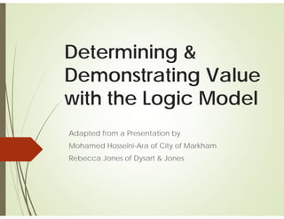 Determining &
Demonstrating Value
with the Logic Model
Adapted from a Presentation by
Mohamed Hosseini-Ara of City of Markham
Rebecca Jones of Dysart & Jones
 
