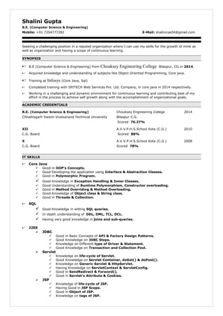 Shalini Gupta
B.E. (Computer Science & Engineering)
Mobile: +91 7204777282 E-Mail: shalinicse04@gmail.com
Seeking a challenging position in a reputed organization where I can use my skills for the growth of mine as
well as organization and having a scope of continuous learning.
SYNOPSIS
 B.E (Computer Science & Engineering) from Chouksey Engineering College Bilaspur, CG in 2014.
 Acquired knowledge and understanding of subjects like Object Oriented Programming, Core java.
 Training at Infosys (Core Java, Sql)
 Completed training with SPITECH Web Services Pvt. Ltd. Company, in core java in 2014 respectively.
 Working in a challenging and dynamic environment for continuous learning and contributing best of my
effort in the process to achieve self growth along with the accomplishment of organizational goals.
ACADEMIC CREDENTIALS
B.E. (Computer Science & Engineering) Chouksey Engineering College 2014
Chhattisgarh Swami Vivekanand Technical University Bilaspur C.G.
Scored 76.27%
XII A.V.V.P.H.S.School Kota (C.G.) 2010
C.G. Board Scored 88%
X A.V.V.P.H.S.School Kota (C.G.) 2008
C.G. Board Scored 78%
IT SKILLS
 Core Java
 Good in OOP’s Concepts.
 Good Developing the application using Interface & Abstraction Classes.
 Good in Polymorphic Program.
 Good Knowledge in Exception Handling & Inner Classes.
 Good Understanding of Runtime Polymorphism, Constructor overloading.
 Good in Method Overriding & Method Overloading.
 Good Knowledge of Object class & String class.
 Good in Threads & Collection.
 SQL
 Good Knowledge in witting SQL queries.
 In depth understanding of DDL, DML, TCL, DCL.
 Having very good knowledge in joins and sub-queries.
 J2EE
 JDBC
 Good in Basic Concepts of API & Factory Design Patterns.
 Good Knowledge on JDBC Steps.
 Knowledge on Different type of Driver & Statement.
 Good Knowledge on Transaction and Collection Pool.
 Servlet
 Knowledge on life-cycle of Servlet.
 Good Knowledge on Servlet Container, doGet() & doPost().
 Knowledge on Generic Servlet & HttpServlet.
 Having Knowledge on ServletContext & ServletConfig.
 Good in SendRedirect & Forword().
 Good in Servlet's Attribute & Cookies.
 JSP
 Knowledge of life-cycle of JSP.
 Having Good in JSP Scope.
 Good in Object of JSP.
 Knowledge on tags of JSP.
 