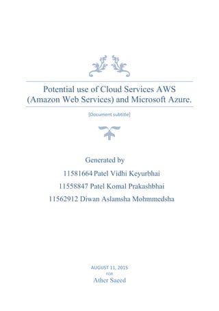 Potential use of Cloud Services AWS
(Amazon Web Services) and Microsoft Azure.
[Document subtitle]
AUGUST 11, 2015
FOR
Ather Saeed
Generated by
11581664 Patel Vidhi Keyurbhai
11558847 Patel Komal Prakashbhai
11562912 Diwan Aslamsha Mohmmedsha
 