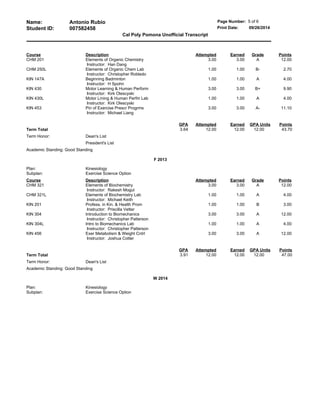 Name: Antonio Rubio Page Number: 5 of 6
Student ID: 007582458 Print Date: 09/26/2014
Cal Poly Pomona Unofficial Transcript
Course Description Attempted Earned Grade Points
CHM 201 Elements of Organic Chemistry
Instructor: Han Dang
3.00 3.00 A 12.00
CHM 250L Elements of Organic Chem Lab
Instructor: Christopher Robledo
1.00 1.00 B- 2.70
KIN 147A Beginning Badminton
Instructor: H Spohn
1.00 1.00 A 4.00
KIN 430 Motor Learning & Human Perform
Instructor: Kirk Olescyski
3.00 3.00 B+ 9.90
KIN 430L Motor Lrning & Human Perfm Lab
Instructor: Kirk Olescyski
1.00 1.00 A 4.00
KIN 453 Pin of Exercise Prescr Progrms
Instructor: Michael Liang
3.00 3.00 A- 11.10
GPA Attempted Earned GPA Units Points
Term Total 3.64 12.00 12.00 12.00 43.70
Term Honor: Dean's List
President's List
Academic Standing: Good Standing
F 2013
Plan: Kinesiology
Subplan: Exercise Science Option
Course Description Attempted Earned Grade Points
CHM 321 Elements of Biochemistry
Instructor: Rakesh Mogul
3.00 3.00 A 12.00
CHM 321L Elements of Biochemistry Lab
Instructor: Michael Keith
1.00 1.00 A 4.00
KIN 201 Profess. in Kin. & Health Prom
Instructor: Priscilla Vetter
1.00 1.00 B 3.00
KIN 304 Introduction to Biomechanics
Instructor: Christopher Patterson
3.00 3.00 A 12.00
KIN 304L Intro to Biomechanics Lab
Instructor: Christopher Patterson
1.00 1.00 A 4.00
KIN 456 Exer Metabolism & Weight Cntrl
Instructor: Joshua Cotter
3.00 3.00 A 12.00
GPA Attempted Earned GPA Units Points
Term Total 3.91 12.00 12.00 12.00 47.00
Term Honor: Dean's List
Academic Standing: Good Standing
W 2014
Plan: Kinesiology
Subplan: Exercise Science Option
 
