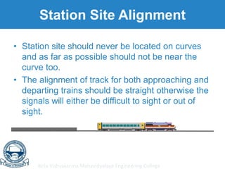 Birla Vishvakarma Mahavidyalaya Engineering College
Station Site Alignment
• Station site should never be located on curves
and as far as possible should not be near the
curve too.
• The alignment of track for both approaching and
departing trains should be straight otherwise the
signals will either be difficult to sight or out of
sight.
 