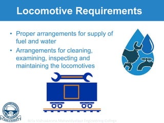Birla Vishvakarma Mahavidyalaya Engineering College
Locomotive Requirements
• Proper arrangements for supply of
fuel and water
• Arrangements for cleaning,
examining, inspecting and
maintaining the locomotives
 