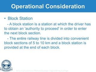 Birla Vishvakarma Mahavidyalaya Engineering College
Operational Consideration
• Block Station
- A block station is a station at which the driver has
to obtain an 'authority to proceed' in order to enter
the next block section.
- The entire railway line is divided into convenient
block sections of 5 to 10 km and a block station is
provided at the end of each block.
 