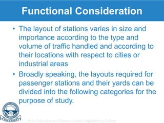 Birla Vishvakarma Mahavidyalaya Engineering College
Functional Consideration
• The layout of stations varies in size and
importance according to the type and
volume of traffic handled and according to
their locations with respect to cities or
industrial areas
• Broadly speaking, the layouts required for
passenger stations and their yards can be
divided into the following categories for the
purpose of study.
 