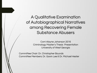 A Qualitative Examination
of Autobiographical Narratives
among Recovering Female
Substance Abusers
Corri Alayne Johanson 2016
Criminology Master’s Thesis Presentation
University of West Georgia
Committee Chair: Dr. Christopher Bounds
Committee Members: Dr. Gavin Lee & Dr. Michael Hester
 