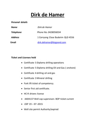 Dirk de Hamer
Personal details
Name Dirk de Hamer
Telephone Phone No. 0428056034
Address 1 Corryong Close Buderim QLD 4556
Email dirk.dehamer@bigpond.com
Ticket and Licenses held
 Certificate 5 Diploma drilling operations
 Certificate 5 Diploma drilling Oil and Gas ( onshore)
 Certificate 4 drilling oil and gas
 Certificate 3 Mineral drilling
 Fork lift ticket of competency.
 Senior first aid certificate.
 HC-R drivers license
 A404137 Well cap supervisors BOP ticket current
 .EXP 19 – 07 -2015
 Well site permit Authority/expired
 