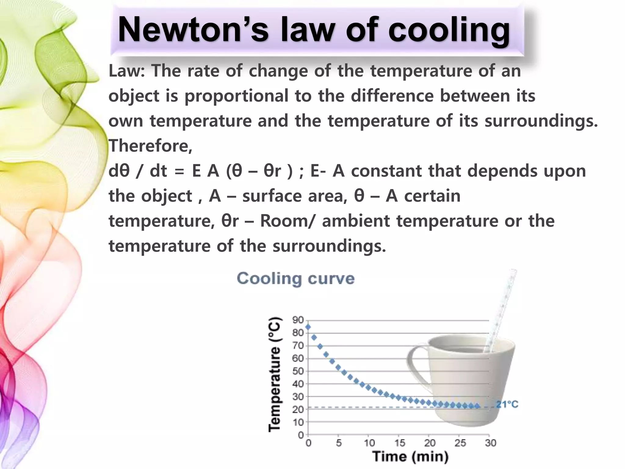 Newton’s law of cooling
Law: The rate of change of the temperature of an
object is proportional to the difference between its
own temperature and the temperature of its surroundings.
Therefore,
dθ / dt = E A (θ – θr ) ; E- A constant that depends upon
the object , A – surface area, θ – A certain
temperature, θr – Room/ ambient temperature or the
temperature of the surroundings.
 