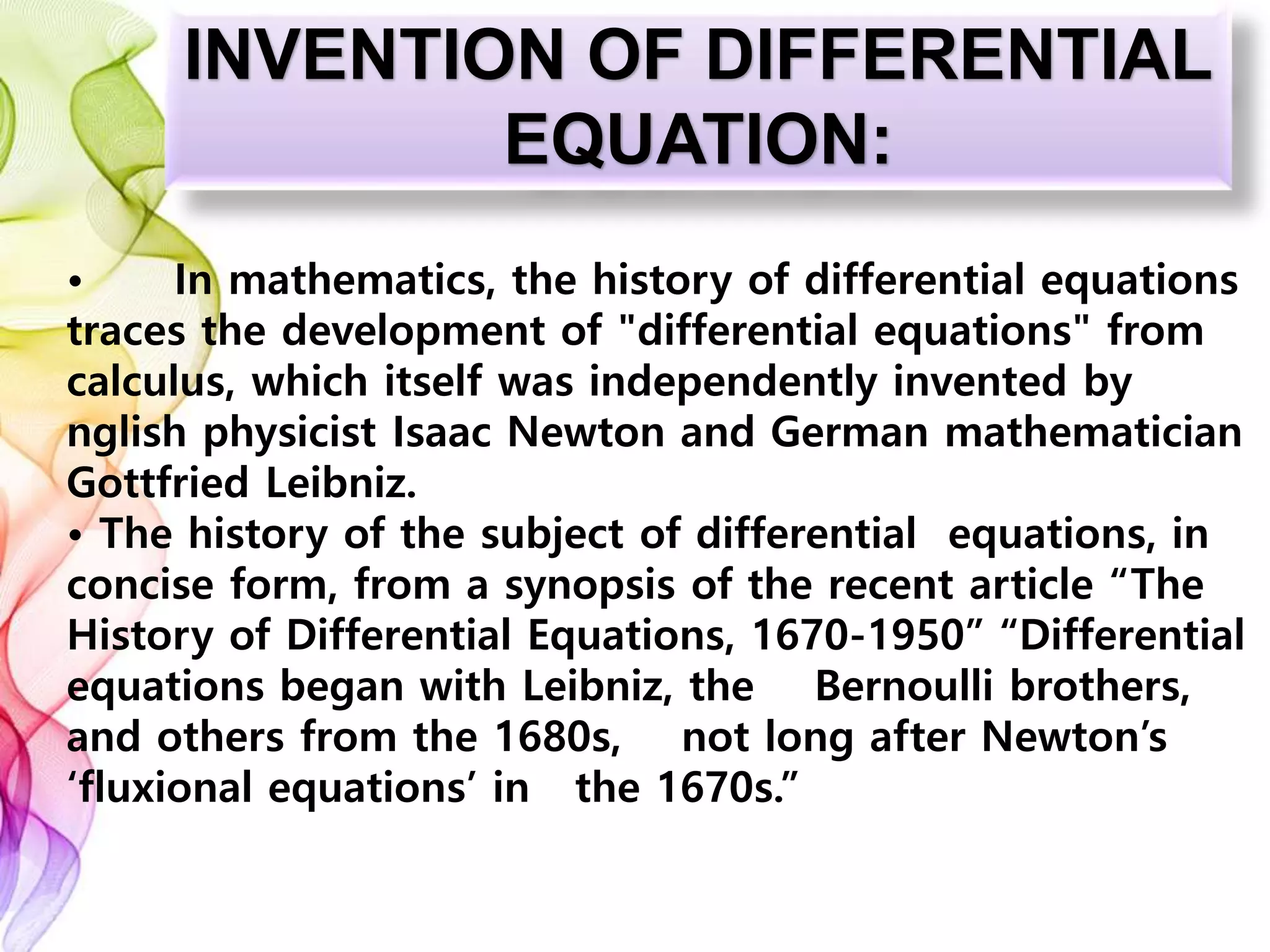 INVENTION OF DIFFERENTIAL
EQUATION:
• In mathematics, the history of differential equations
traces the development of "differential equations" from
calculus, which itself was independently invented by
nglish physicist Isaac Newton and German mathematician
Gottfried Leibniz.
• The history of the subject of differential equations, in
concise form, from a synopsis of the recent article “The
History of Differential Equations, 1670-1950” “Differential
equations began with Leibniz, the Bernoulli brothers,
and others from the 1680s, not long after Newton’s
‘fluxional equations’ in the 1670s.”
 