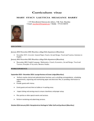 Curriculum vitae
MARY STACY LAETICIA MEAGANE BARRY
• 139 Morcellement Ruisseau des delices, Ville Noir, Mauritius
• Email: stacybarry03@gmail.com • Mobile: +971521380539
EDUCATION
January 2014-November 2015: Mauritius college Girls department (Mauritius)
 November 2015- A-Levels: General Paper, French, Art and Design, Travel and Tourism, Literature in
English.
January 2012-November 2013: Mauritius college Girls department (Mauritius)
 November 2013: English Language, Mathematics, French, Economics, Art and Design, Travel and
Tourism, Principles of Accounts, Business Studies.
WORK EXPERIENCE
September2015 –December 2016: LoungeHostess at Crown Lodge(Mauritius).
 Perform routine clerical and administrative functions such as drafting correspondence, scheduling
appointments, organizing and maintaining paper and electronic files, or providing information to
callers.
 Provide guests with menus.
 Greet guests and seat them at tables or in waiting areas.
 Inspect dining and serving areas to ensure cleanliness and proper setup.
 Plan parties or other special events and services.
 Perform marketing and advertising services.
October2014-January 2015: Receptionist at Heritagele Telfair Golf and SpaResort (Mauritius)
 