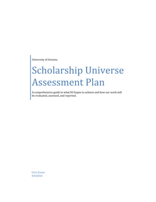 University of Arizona
Scholarship Universe
Assessment Plan
A comprehensive guide to what SU hopes to achieve and how our work will
be evaluated, assessed, and reported.
Chris Elsner
4/9/2014
 