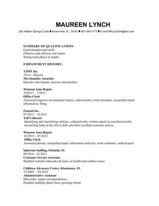 MAUREEN LYNCH
245 Hidden Springs Circle♦Kissimmee, FL 34743♦407-348-7713♦E-mail MPLynch04@live.com
SUMMARY OF QUALIFICATIONS
Good interpersonal skills
Effective and efficient self-starter
Strong team player or leader
EMPLOYMENT HISTORY:
TJMX Inc.
10/14 – Present
Merchandise Associate
Operate cash register, process merchandise
Winston Auto Repair
10/2013 – 7/2014
Office Clerk
Answered inquiries on estimated repairs, ordered parts, write estimates, researched repair
information, filing.
Faneuil Inc.
07/2012 – 10/2013
Toll Collector
Identifying and classifying vehicles, collected tolls, written report on uncollected tolls,
reconciling bank at the end of shift, provides excellent customer service.
Winston Auto Repair
03/2011 – 07/2012
Office Clerk
Answered phones, researched repair information and time, write estimates, ordered parts
Spherion Staffing, Orlando, FL
09/2010 – 01/2011
Customer Service Associate
Handled multiple inbound call types on health and welfare issues
Children Advocacy Center, Kissimmee, FL
12/2009 - 03/2010
Administrative Assistant
Data entry, typed correspondences,
Handled multiple phone lines, greeting clients
 