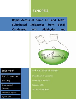 SYNOPSIS
Md. Abu Zafar Al Munsur
Department of Chemistry,
University of Rajshahi.
Rajshahi-6205
Student Id: 08014596
12-Aug-15
Rapid Access of Some Tri- and Tetra-
Substituted Imidazoles from Benzil
Condensed with Aldehydes and
Ammonium Acetate Catalyzed by 3-
Picolinic Acid.
Supervisor
Prof. Dr. Harendra
Nath Roy
Depeartment of
Chemistry,
University of Rajshahi,
Rajshahi-6205
 