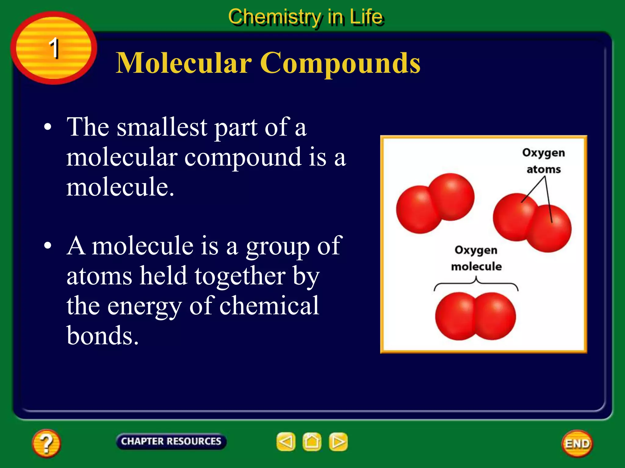 • The smallest part of a
molecular compound is a
molecule.
• A molecule is a group of
atoms held together by
the energy of chemical
bonds.
Molecular Compounds
Chemistry in Life
1
 