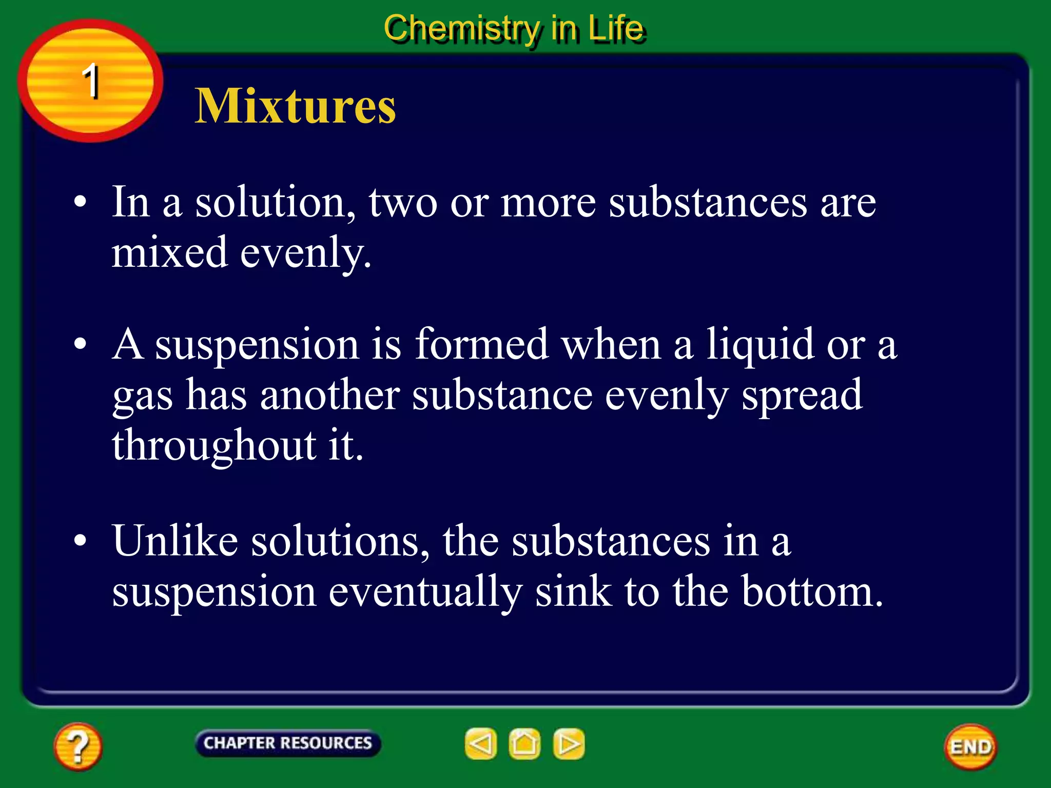 • In a solution, two or more substances are
mixed evenly.
Mixtures
Chemistry in Life
1
• A suspension is formed when a liquid or a
gas has another substance evenly spread
throughout it.
• Unlike solutions, the substances in a
suspension eventually sink to the bottom.
 