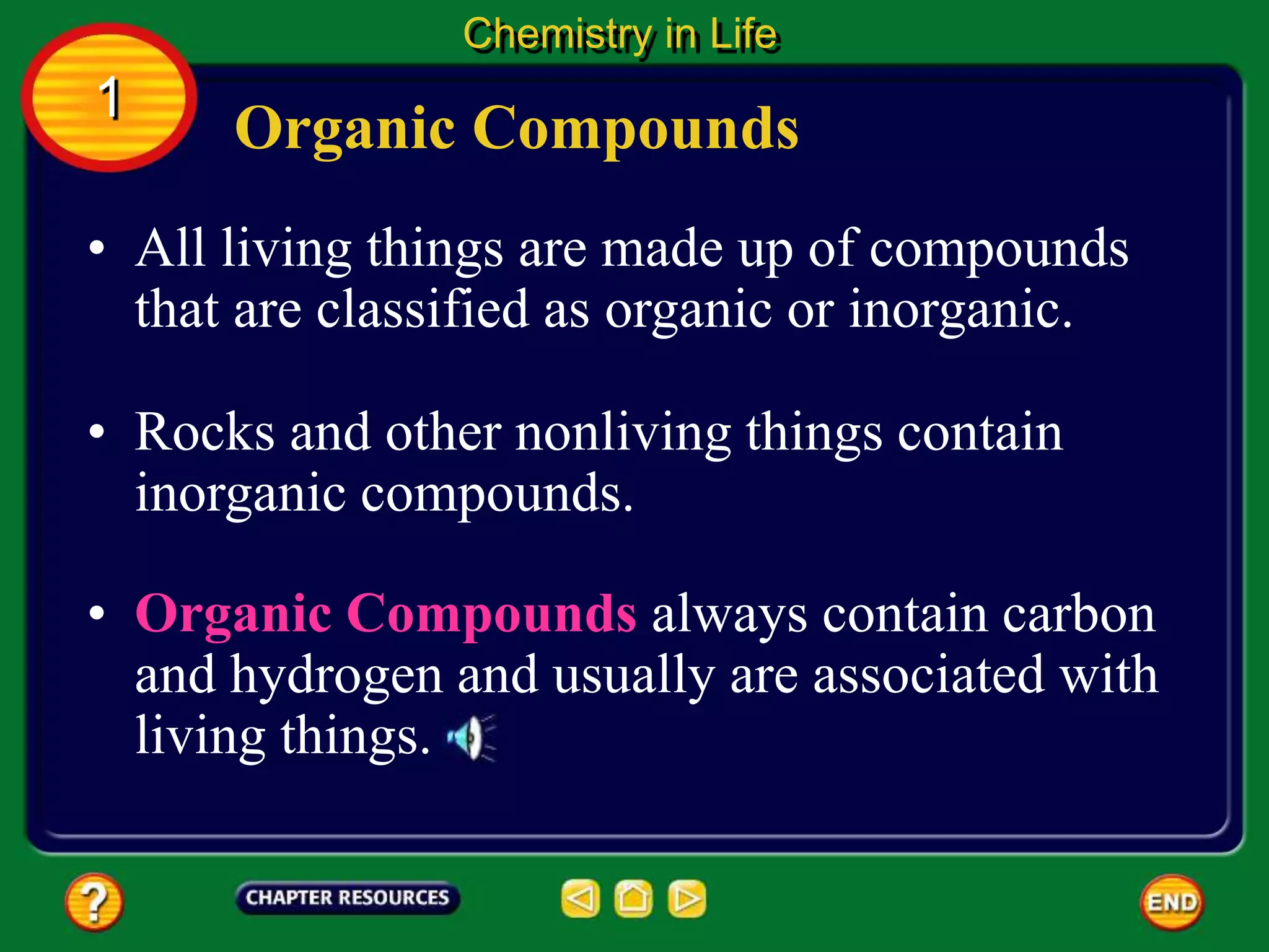 • All living things are made up of compounds
that are classified as organic or inorganic.
Organic Compounds
Chemistry in Life
1
• Rocks and other nonliving things contain
inorganic compounds.
• Organic Compounds always contain carbon
and hydrogen and usually are associated with
living things.
 