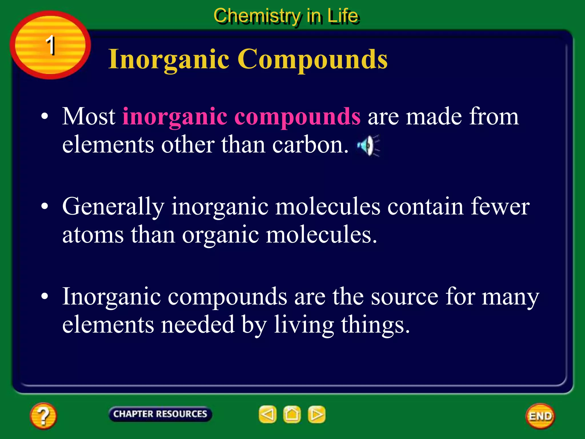 • Inorganic compounds are the source for many
elements needed by living things.
• Most inorganic compounds are made from
elements other than carbon.
Inorganic Compounds
Chemistry in Life
1
• Generally inorganic molecules contain fewer
atoms than organic molecules.
 